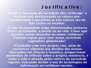J u s t if ic a t iv a :
Desde a “invenção da sociedade dita civilizada” o
    homem vem questionando os valores pré-
 estabelecidos e questiona se tais valores são de
             fato certos ou errados.
A vida em sociedade exige determinadas posturas
frente ao trabalho, a escola ou na vida. Como agir
   perante certas situações no nosso cotidiano?
    Existem regras para viver numa sociedade
             capitalista globalizada?
    O trabalho com este projeto visa, além de
   esclarecer algumas das dúvidas dos nossos
 educandos em relação à temática, proporcionar
momentos de reflexão sobre a própria existência, e
 como a vida é afetada pelos valores da sociedade
vigente, buscando incluir o uso de tecnologias da
        Informação no cotidiano escolar.
 