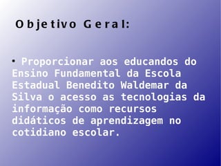 O b je t iv o G e r a l:



  Proporcionar aos educandos do
Ensino Fundamental da Escola
Estadual Benedito Waldemar da
Silva o acesso as tecnologias da
informação como recursos
didáticos de aprendizagem no
cotidiano escolar.
 