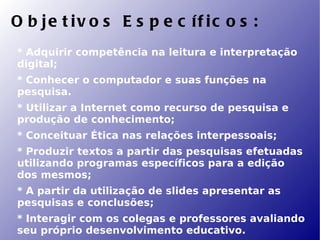 O b je t iv o s E s p e c íf ic o s :
* Adquirir competência na leitura e interpretação
digital;
* Conhecer o computador e suas funções na
pesquisa.
* Utilizar a Internet como recurso de pesquisa e
produção de conhecimento;
* Conceituar Ética nas relações interpessoais;
* Produzir textos a partir das pesquisas efetuadas
utilizando programas específicos para a edição
dos mesmos;
* A partir da utilização de slides apresentar as
pesquisas e conclusões;
* Interagir com os colegas e professores avaliando
seu próprio desenvolvimento educativo.
 