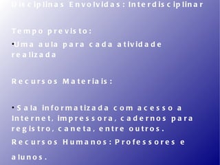D is c ip lin a s E n v o lv id a s : In t e r d is c ip lin a r


T e m p o p r e v is t o :

 U m a a u la p a r a c a d a a t iv id a d e
r e a liz a d a


R e c u r s o s M a t e r ia is :



  S a la in f o r m a t iz a d a c o m a c e s s o a
In t e r n e t , im p r e s s o r a , c a d e r n o s p a r a
r e g is t r o , c a n e t a , e n t r e o u t r o s .
R e c u rs o s H u m a no s : P ro fe s s o re s e

a lu n o s .
 