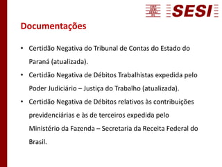 Documentações
• Certidão Negativa do Tribunal de Contas do Estado do
Paraná (atualizada).
• Certidão Negativa de Débitos Trabalhistas expedida pelo
Poder Judiciário – Justiça do Trabalho (atualizada).
• Certidão Negativa de Débitos relativos às contribuições
previdenciárias e às de terceiros expedida pelo
Ministério da Fazenda – Secretaria da Receita Federal do
Brasil.
 