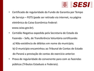 • Certificado de regularidade do Fundo de Garantia por Tempo
de Serviço – FGTS (pode ser retirado via internet, na página
eletrônica da Caixa Econômica Federal:
www.caixa.gov.br).
• Certidão Negativa expedida pela Secretaria de Estado da
Fazenda – Sefa, de Transferência Voluntária certificando:
a) Não-existência de débitos em nome do município;
b) O município encaminhou ao Tribunal de Contas de Estado
do Paraná a prestação de contas do exercício anterior.
• Prova de regularidade do convenente para com as fazendas
públicas (Tributos Estaduais e Federais).
 