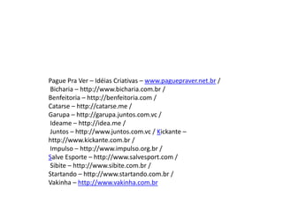 Pague Pra Ver – Idéias Criativas – www.paguepraver.net.br /
Bicharia – http://www.bicharia.com.br /
Benfeitoria – http://benfeitoria.com /
Catarse – http://catarse.me /
Garupa – http://garupa.juntos.com.vc /
Ideame – http://idea.me /
Juntos – http://www.juntos.com.vc / Kickante –
http://www.kickante.com.br /
Impulso – http://www.impulso.org.br /
Salve Esporte – http://www.salvesport.com /
Sibite – http://www.sibite.com.br /
Startando – http://www.startando.com.br /
Vakinha – http://www.vakinha.com.br
 