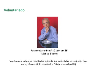 Para mudar o Brasil só tem um SE!
Este SE é você!
Você nunca sabe que resultados virão da sua ação. Mas se você não fizer
nada, não existirão resultados." (Mahatma Gandhi)
Voluntariado
 