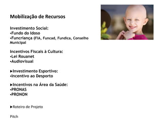 Mobilização de Recursos
Investimento Social:
Fundo do Idoso
Funcriança (FIA, Funcad, Fundica, Conselho
Municipal
Incentivos Fiscais à Cultura:
Lei Rouanet
Audiovisual
Investimento Esportivo:
Incentivo ao Desporto
Incentivos na Área da Saúde:
PRONAS
PRONON
Roteiro de Projeto
Pitch
 
