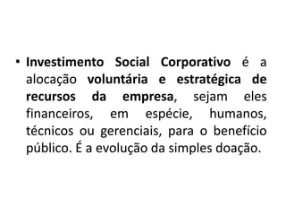 • Investimento Social Corporativo é a
alocação voluntária e estratégica de
recursos da empresa, sejam eles
financeiros, em espécie, humanos,
técnicos ou gerenciais, para o benefício
público. É a evolução da simples doação.
 
