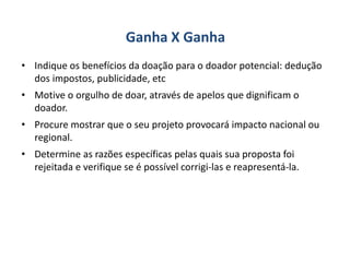 Ganha X Ganha
• Indique os benefícios da doação para o doador potencial: dedução
dos impostos, publicidade, etc
• Motive o orgulho de doar, através de apelos que dignificam o
doador.
• Procure mostrar que o seu projeto provocará impacto nacional ou
regional.
• Determine as razões específicas pelas quais sua proposta foi
rejeitada e verifique se é possível corrigi-las e reapresentá-la.
 