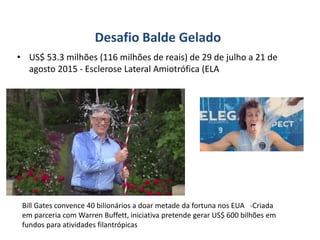 Desafio Balde Gelado
• US$ 53.3 milhões (116 milhões de reais) de 29 de julho a 21 de
agosto 2015 - Esclerose Lateral Amiotrófica (ELA
Bill Gates convence 40 bilionários a doar metade da fortuna nos EUA -Criada
em parceria com Warren Buffett, iniciativa pretende gerar US$ 600 bilhões em
fundos para atividades filantrópicas
 