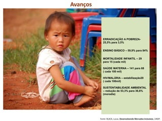 Avanços
Fonte: BLACK, Lucas. Desenvolvendo Mercados Inclusivos, UNDP.
ERRADICAÇÃO A POBREZA-
25,5% para 3,5%
ENSINO BÁSICO – 59,9% para 84%
MORTALIDADE INFANTIL – 29
para 15 (cada mil)
SAÚDE MATERNA – 141 para 68
( cada 100 mil)
HIV/MALÁRIA – estabilização20
( cada 100mil)
SUSTENTABILIDADE AMBIENTAL
– redução de 53,3% para 36,6%
(moradia)
 