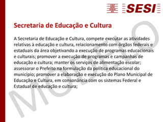 Secretaria de Educação e Cultura
A Secretaria de Educação e Cultura, compete executar as atividades
relativas à educação e cultura, relacionamento com órgãos federais e
estaduais da área objetivando a execução de programas educacionais
e culturais; promover a execução de programas e campanhas de
educação e cultura; manter os serviços de alimentação escolar;
assessorar o Prefeito na formulação da política educacional do
município; promover a elaboração e execução do Plano Municipal de
Educação e Cultura, em consonância com os sistemas Federal e
Estadual de educação e cultura;
 