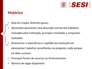 Histórico
• Data da criação, diretrizes gerais,
• Necessário apresentar uma descrição sucinta dos trabalhos
realizados pela instituição, principais resultados e conquistas
realizadas.
• Demonstrar a experiência e a aptidão da instituição em
desenvolver trabalhos semelhantes ao proposto, razão porque
irá obter sucesso
• Principais Fontes de recursos ou financiamentos
• Número de vagas disponíveis
{
 