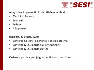 A organização possui título de utilidade pública?
• Municipal Decreto
• Estadual
• Federal
• Não possui
Registros da organização?
• Conselho Nacional da criança e do Adolescente
• Conselho Municipal da Assistência Social
• Conselho Municipal da Cultura
Outros aspectos que julgue pertinente mencionar
 