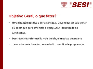 Objetivo Geral, o que fazer?
• Uma situação positiva a ser alcançada . Devem buscar solucionar
ou contribuir para amenizar o PROBLEMA identificado na
justificativa.
• Descreve a transformação mais ampla, o impacto do projeto
• deve estar relacionado com a missão da entidade proponente.
 
