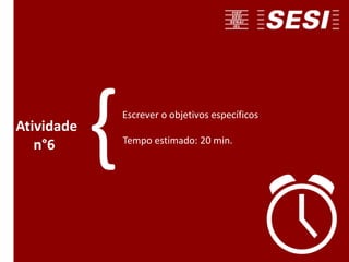 Escrever o objetivos específicos
Tempo estimado: 20 min.
Atividade
n°6 {
 