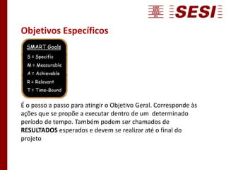 Objetivos Específicos
É o passo a passo para atingir o Objetivo Geral. Corresponde às
ações que se propõe a executar dentro de um determinado
período de tempo. Também podem ser chamados de
RESULTADOS esperados e devem se realizar até o final do
projeto
 