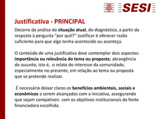 Justificativa - PRINCIPAL
Decorre da análise da situação atual, do diagnóstico, a partir da
resposta à pergunta “por quê?” Justificar é oferecer razão
suficiente para que algo tenha acontecido ou aconteça.
O conteúdo de uma justificativa deve contemplar dois aspectos:
importância ou relevância do tema ou proposta; abrangência
do assunto, isto é, o relato do interesse da comunidade,
especialmente no presente, em relação ao tema ou proposta
que se pretende realizar.
É necessário deixar claros os benefícios ambientais, sociais e
econômicos a serem alcançados com a iniciativa, assegurando
que sejam compatíveis com os objetivos institucionais da fonte
financiadora escolhida.
 