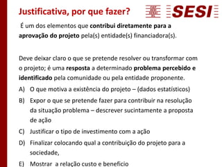 Justificativa, por que fazer?
É um dos elementos que contribui diretamente para a
aprovação do projeto pela(s) entidade(s) financiadora(s).
Deve deixar claro o que se pretende resolver ou transformar com
o projeto; é uma resposta a determinado problema percebido e
identificado pela comunidade ou pela entidade proponente.
A) O que motiva a existência do projeto – (dados estatísticos)
B) Expor o que se pretende fazer para contribuir na resolução
da situação problema – descrever sucintamente a proposta
de ação
C) Justificar o tipo de investimento com a ação
D) Finalizar colocando qual a contribuição do projeto para a
sociedade,
E) Mostrar a relação custo e beneficio
 
