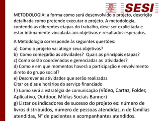 METODOLOGIA: a forma como será desenvolvido o projeto, descrição
detalhada como pretende executar o projeto. A metodologia,
contendo as diferentes etapas do trabalho, deve ser explicitada e
estar intimamente vinculada aos objetivos e resultados esperados.
A Metodologia corresponde às seguintes questões:
a) Como o projeto vai atingir seus objetivos?
b) Como começarão as atividades? Quais as principais etapas?
c) Como serão coordenadas e gerenciadas as atividades?
d) Como e em que momentos haverá a participação e envolvimento
direto do grupo social?
e) Descrever as atividades que serão realizadas
Citar os dias e horários do serviço financiado
f ) Como será a estratégia de comunicação (Vídeo, Cartaz, Folder,
Aplicativo, Outdoor, Mídias Sociais Banner)
g) Listar os indicadores de sucesso do projeto ex: número de
livros distribuídos, número de pessoas atendidas, n de famílias
atendidas, N° de pacientes e acompanhantes atendidos.
 