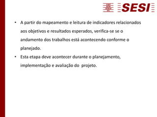 • A partir do mapeamento e leitura de indicadores relacionados
aos objetivos e resultados esperados, verifica-se se o
andamento dos trabalhos está acontecendo conforme o
planejado.
• Esta etapa deve acontecer durante o planejamento,
implementação e avaliação do projeto.
 