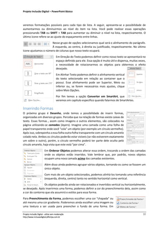Projeto Inclusão Digital – PowerPoint Básico
___________________________________________________________________________________
Projeto Inclusão Digital - utilize sem moderação 10
http://www.inclusaodigital.jbfloripa.com.br
veremos formatações possíveis para cada tipo de lista. A seguir, apresenta-se a possibilidade de
aumentarmos ou diminuirmos ao nível do item na lista. Você pode realizar essas operações
pressionando TAB ou SHIFT + TAB para aumentar ou diminuir o nível na lista, respectivamente. O
último ícone refere-se ao ajuste do espaçamento entre linhas.
Nesse grupo de opções selecionamos qual será o alinhamento do parágrafo.
À esquerda, ao centro, à direita ou justificado, respectivamente. No último
ícone ajustamos o número de colunas que nosso texto ocupará.
Em Direção do Texto podemos definir como nosso texto se apresentará no
espaço definido para ele. Essa opção é muito útil e dispensa, muitas vezes,
a necessidade de rotacionarmos os objetos para obtermos o efeito
desejado.
Em Alinhar Texto podemos definir o alinhamento vertical
do texto selecionado em relação ao container que o
possui. Esse alinhamento pode ser Superior, Meio ou
Inferior ou, se forem necessários mais ajustes, clique
sobre Mais Opções.
Por fim temos a opção Converter em SmartArt, que
veremos em capítulo específico quando falarmos de SmartArtes.
Inserindo Formas
O próximo grupo é Desenho, onde temos a possibilidade de inserir formas,
organizadas em diversos grupos. Perceba que na relação de formas existe caixas de
texto. Essas formas , assim como imagens e outros elementos, são colocados na
página utilizando-se camadas (layers). Imagine uma camada como uma folha de
papel transparente onde você “cola” um objeto (por exemplo um círculo vermelho).
Após isso, sobreponha a essa folha outra folha transparente com um círculo amarelo
colado nela. Ambos os círculos poderão estar visíveis (se não estiverem exatamente
um sobre o outro), porém, o círculo vermelho poderá ter parte dele oculta pelo
círculo amarelo, haja vista que este está “por cima”.
Em Ordenar Objetos podemos alterar essa ordem, trocando a ordem das camadas
onde os objetos estão inseridos. Vale lembrar que, por padrão, novos objetos
ocupam uma nova camada acima das camadas existentes.
Além disso ainda podemos agrupar vários objetos, tornando-os como se fossem um
único objeto.
Com mais de um objeto selecionados, podemos alinhá-los tomando uma referência
(esquerda, direita, centro) tanto no sentido horizontal como vertical.
Os objetos poderão ainda ser rotacionados e invertidos vertical ou horizontalmente,
se desejado. Após inserirmos uma forma, podemos definir a cor do preenchimento dela, assim como
a cor do contorno que ela assumirá e estilos para essa forma.
Para Preenchimento da Forma, podemos escolher uma cor “chapada” ou
até mesmo uma cor gradiente. Poderemos ainda escolher uma imagem ou
uma textura a ser usada para preencher o fundo de uma forma. Em
 