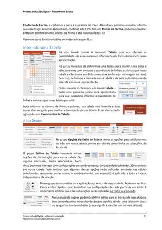 Projeto Inclusão Digital – PowerPoint Básico
___________________________________________________________________________________
Projeto Inclusão Digital - utilize sem moderação 11
http://www.inclusaodigital.jbfloripa.com.br
Contorno da Forma, escolhemos a cor e a espessura do traço. Além disso, podemos escolher a forma
que esse traço assumirá (pontilhado, contínuo etc.). Por fim, em Efeitos de Forma, podemos escolher
entre um sombreamento, efeitos de brilho e até mesmo efeitos 3D.
Veremos essas funcionalidades em vídeo aula específica.
Inserindo uma Tabela
Na aba Inserir temos o comando Tabela que nos oferece as
possibilidades de apresentarmos informações de forma tabular em nossa
apresentação.
Há várias maneiras de definirmos uma tabela para inserir. Uma delas é
selecionarmos com o mouse a quantidade de linhas a colunas que nossa
tabela vai ter (note as células marcadas em laranja na imagem ao lado).
Com isso, definimos a forma de nossa tabela e ela será automaticamente
inserida em nossa apresentação.
Outra maneira é clicarmos em Inserir tabela...
onde uma pequena janela será apresentada
para que possamos informar a quantidade de
linhas e colunas que nossa tabela possuirá.
Após informar o número de linhas e colunas, sua tabela será inserida e duas
novas abas surgirão para auxiliar a formatação de sua tabela. Essas abas estarão
agrupadas em Ferramentas de Tabela.
A aba Design:
No grupo Opções de Estilo de Tabela temos as opções para adicionarmos
ou não, em nossa tabela, partes estruturais como linha de cabeçalho, de
totais etc.
O grupo Estilos de Tabela apresenta várias
opções de formatação para nossa tabela. Se
alguma interessar, basta selecioná-la. Além
disso podemos interagir com configurações de sombreamento, bordas e efeitos de bidel, 3D e sombras
em nossa tabela. Vale lembrar que algumas dessas opções serão aplicadas somente nas células
selecionadas, enquanto outras (como o sombreamento, por exemplo) é aplicado a toda a tabela,
independente da seleção.
Nesse grupo temos estilos para aplicação aos textos de nossa tabela. Podemos verificar
tanto estilos rápidos como trabalhar nas configurações de cada parte de um estilo. É
importante lembrar que essas alterações serão aplicadas ao texto selecionado.
Nesse grupo de opções podemos definir estilos para as bordas de nossa tabela,
bem como desenhar novas bordas (o que significa dividir uma célula em duas)
ou apagar bordas desenhadas (o que significa mesclar um ou mais células).
 