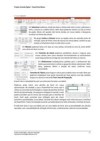 Projeto Inclusão Digital – PowerPoint Básico
___________________________________________________________________________________
Projeto Inclusão Digital - utilize sem moderação 12
http://www.inclusaodigital.jbfloripa.com.br
A aba Layout:
Em Selecionar podemos, tendo por base a célula onde está o cursor, selecionar a
linha, a coluna ou a tabela inteira. Além disso podemos mostrar ou não as linhas
de grade. Muito útil quando não temos bordas em nossa tabela e desejamos
visualizar os limites das células.
No grupo Linhas e Colunas temos as opções tanto de exclusão como de
inclusão, tanto de linhas como de colunas em nossa tabela. Lembre-se que
sempre a linha/coluna base é onde está o cursor.
Em Mesclar podemos tanto unir duas ou mais células, tornando-as uma só, como dividir
uma célula em duas ou mais.
Em Tamanho da Célula podemos estabelecer alturas e larguras para
nossas células, bem como distribuir horizontalmente ou verticalmente
essas larguras/alturas ao logo de uma seleção de linhas ou colunas.
Em Alinhamento estabelecemos padrões para o alinhamento dos
textos que preenchem a célula ou grupo de células selecionado. Além
disso, podemos definir a direção do texto, conforme nossa
necessidade.
Tamanho da Tabela ajusta largura e altura para a tabela como um todo. Note que
podemos estabelecer esse ajuste tomando por base apenas uma das medidas
(largura ou altura) e marcando Fixar Taxa de Proporção.
A partir daí a criatividade fica por sua conta para formatar sua tabela.
Podemos ainda inserir uma planilha do Excel em nossa
apresentação. Na verdade, o que o PowerPoint faz nesse caso é
utilizar os comandos de formatação e criação de planilhas do Excel
dentro da apresentação. Um pequeno retângulo é inserido e você
poderá perceber que os menus são trocados para a interface do
Excel. Você pode aumentar esse retângulo para dar maior
tamanho e possibilidades à sua tabela. Clicando fora desse retângulo você retornará para a interface
do PowerPoint. Toda a formatação visual de sua tabela deverá ser feita utilizando a interface do Excel.
O lado bom disso é que sua tabela, por ser uma tabela do Excel, terá as possibilidades de cálculos
apuradas, com a possibilidade de utilização de fórmulas, condicionantes e demais funcionalidades.
 