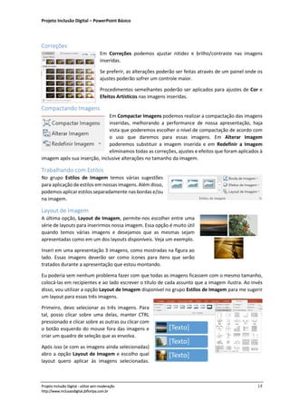 Projeto Inclusão Digital – PowerPoint Básico
___________________________________________________________________________________
Projeto Inclusão Digital - utilize sem moderação 14
http://www.inclusaodigital.jbfloripa.com.br
Correções
Em Correções podemos ajustar nitidez e brilho/contraste nas imagens
inseridas.
Se preferir, as alterações poderão ser feitas através de um painel onde os
ajustes poderão sofrer um controle maior.
Procedimentos semelhantes poderão ser aplicados para ajustes de Cor e
Efeitos Artísticos nas imagens inseridas.
Compactando Imagens
Em Compactar Imagens podemos realizar a compactação das imagens
inseridas, melhorando a performance de nossa apresentação, haja
vista que poderemos escolher o nível de compactação de acordo com
o uso que daremos para essas imagens. Em Alterar Imagem
poderemos substituir a imagem inserida e em Redefinir a Imagem
eliminamos todas as correções, ajustes e efeitos que foram aplicados à
imagem após sua inserção, inclusive alterações no tamanho da imagem.
Trabalhando com Estilos
No grupo Estilos de Imagem temos várias sugestões
para aplicação de estilos em nossas imagens. Além disso,
podemos aplicar estilos separadamente nas bordas e/ou
na imagem.
Layout de Imagem
A última opção, Layout de Imagem, permite-nos escolher entre uma
série de layouts para inserirmos nossa imagem. Essa opção é muito útil
quando temos várias imagens e desejamos que as mesmas sejam
apresentadas como em um dos layouts disponíveis. Veja um exemplo.
Inseri em uma apresentação 3 imagens, como mostradas na figura ao
lado. Essas imagens deverão ser como ícones para itens que serão
tratados durante a apresentação que estou montando.
Eu poderia sem nenhum problema fazer com que todas as imagens ficassem com o mesmo tamanho,
colocá-las em recipientes e ao lado escrever o título de cada assunto que a imagem ilustra. Ao invés
disso, vou utilizar a opção Layout de Imagem disponível no grupo Estilos de Imagem para me sugerir
um layout para essas três imagens.
Primeiro, devo selecionar as três imagens. Para
tal, posso clicar sobre uma delas, manter CTRL
pressionado e clicar sobre as outras ou clicar com
o botão esquerdo do mouse fora das imagens e
criar um quadro de seleção que as envolva.
Após isso (e com as imagens ainda selecionadas)
abro a opção Layout de Imagem e escolho qual
layout quero aplicar às imagens selecionadas.
 