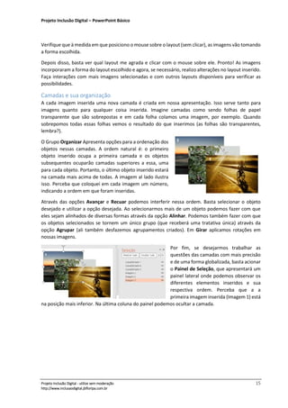Projeto Inclusão Digital – PowerPoint Básico
___________________________________________________________________________________
Projeto Inclusão Digital - utilize sem moderação 15
http://www.inclusaodigital.jbfloripa.com.br
Verifique que à medida em que posiciono o mouse sobre o layout (sem clicar), as imagens vão tomando
a forma escolhida.
Depois disso, basta ver qual layout me agrada e clicar com o mouse sobre ele. Pronto! As imagens
incorporaram a forma do layout escolhido e agora, se necessário, realizo alterações no layout inserido.
Faça interações com mais imagens selecionadas e com outros layouts disponíveis para verificar as
possibilidades.
Camadas e sua organização
A cada imagem inserida uma nova camada é criada em nossa apresentação. Isso serve tanto para
imagens quanto para qualquer coisa inserida. Imagine camadas como sendo folhas de papel
transparente que são sobrepostas e em cada folha colamos uma imagem, por exemplo. Quando
sobrepomos todas essas folhas vemos o resultado do que inserimos (as folhas são transparentes,
lembra?).
O Grupo Organizar Apresenta opções para a ordenação dos
objetos nessas camadas. A ordem natural é: o primeiro
objeto inserido ocupa a primeira camada e os objetos
subsequentes ocuparão camadas superiores a essa, uma
para cada objeto. Portanto, o último objeto inserido estará
na camada mais acima de todas. A imagem al lado ilustra
isso. Perceba que coloquei em cada imagem um número,
indicando a ordem em que foram inseridas.
Através das opções Avançar e Recuar podemos interferir nessa ordem. Basta selecionar o objeto
desejado e utilizar a opção desejada. Ao selecionarmos mais de um objeto podemos fazer com que
eles sejam alinhados de diversas formas através da opção Alinhar. Podemos também fazer com que
os objetos selecionados se tornem um único grupo (que receberá uma tratativa única) através da
opção Agrupar (ali também desfazemos agrupamentos criados). Em Girar aplicamos rotações em
nossas imagens.
Por fim, se desejarmos trabalhar as
questões das camadas com mais precisão
e de uma forma globalizada, basta acionar
o Painel de Seleção, que apresentará um
painel lateral onde podemos observar os
diferentes elementos inseridos e sua
respectiva ordem. Perceba que a a
primeira imagem inserida (Imagem 1) está
na posição mais inferior. Na última coluna do painel podemos ocultar a camada.
 