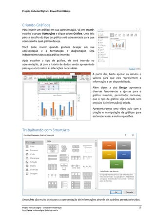 Projeto Inclusão Digital – PowerPoint Básico
___________________________________________________________________________________
Projeto Inclusão Digital - utilize sem moderação 16
http://www.inclusaodigital.jbfloripa.com.br
Criando Gráficos
Para inserir um gráfico em sua apresentação, vá em Inserir,
escolha o grupo Ilustrações e clique sobre Gráfico. Uma tela
para a escolha do tipo de gráfico será apresentada para que
você escolha qual gráfico deseja.
Você pode inserir quando gráficos desejar em sua
apresentação e a formatação e diagramação será
independente para cada gráfico inserido.
Após escolher o tipo de gráfico, ele será inserido na
apresentação, já com a tabela de dados sendo apresentada
para que você realize as alterações necessárias.
A partir daí, basta ajustar os rótulos e
valores para que eles representem a
informação a ser disponibilizada.
Além disso, a aba Design apresenta
diversas ferramentas e ajustes para o
gráfico inserido, permitindo, inclusive,
que o tipo de gráfico seja alterado sem
prejuízo da informação já criada.
Apresentaremos uma vídeo aula com a
criação e manipulação de gráficos para
esclarecer essas e outras questões.
Trabalhando com SmartArts
SmartArts são muito úteis para a apresentação de informações através de padrões preestabelecidos.
 