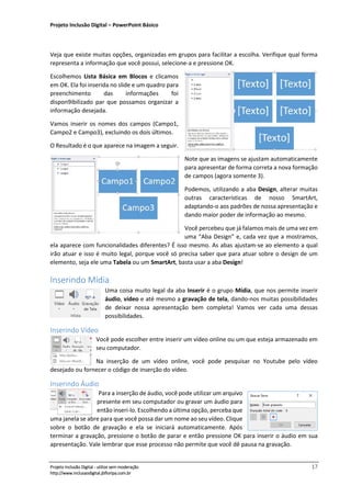 Projeto Inclusão Digital – PowerPoint Básico
___________________________________________________________________________________
Projeto Inclusão Digital - utilize sem moderação 17
http://www.inclusaodigital.jbfloripa.com.br
Veja que existe muitas opções, organizadas em grupos para facilitar a escolha. Verifique qual forma
representa a informação que você possui, selecione-a e pressione OK.
Escolhemos Lista Básica em Blocos e clicamos
em OK. Ela foi inserida no slide e um quadro para
preenchimento das informações foi
dispon9ibilizado par que possamos organizar a
informação desejada.
Vamos inserir os nomes dos campos (Campo1,
Campo2 e Campo3), excluindo os dois últimos.
O Resultado é o que aparece na imagem a seguir.
Note que as imagens se ajustam automaticamente
para apresentar de forma correta a nova formação
de campos (agora somente 3).
Podemos, utilizando a aba Design, alterar muitas
outras características de nosso SmartArt,
adaptando-o aos padrões de nossa apresentação e
dando maior poder de informação ao mesmo.
Você percebeu que já falamos mais de uma vez em
uma “Aba Design” e, cada vez que a mostramos,
ela aparece com funcionalidades diferentes? É isso mesmo. As abas ajustam-se ao elemento a qual
irão atuar e isso é muito legal, porque você só precisa saber que para atuar sobre o design de um
elemento, seja ele uma Tabela ou um SmartArt, basta usar a aba Design!
Inserindo Mídia
Uma coisa muito legal da aba Inserir é o grupo Mídia, que nos permite inserir
áudio, vídeo e até mesmo a gravação de tela, dando-nos muitas possibilidades
de deixar nossa apresentação bem completa! Vamos ver cada uma dessas
possibilidades.
Inserindo Vídeo
Você pode escolher entre inserir um vídeo online ou um que esteja armazenado em
seu computador.
Na inserção de um vídeo online, você pode pesquisar no Youtube pelo vídeo
desejado ou fornecer o código de inserção do vídeo.
Inserindo Áudio
Para a inserção de áudio, você pode utilizar um arquivo
presente em seu computador ou gravar um áudio para
então inseri-lo. Escolhendo a última opção, perceba que
uma janela se abre para que você possa dar um nome ao seu vídeo. Clique
sobre o botão de gravação e ela se iniciará automaticamente. Após
terminar a gravação, pressione o botão de parar e então pressione OK para inserir o áudio em sua
apresentação. Vale lembrar que esse processo não permite que você dê pausa na gravação.
 