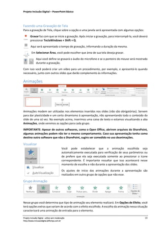 Projeto Inclusão Digital – PowerPoint Básico
___________________________________________________________________________________
Projeto Inclusão Digital - utilize sem moderação 18
http://www.inclusaodigital.jbfloripa.com.br
Fazendo uma Gravação de Tela
Para a gravação de Tela, clique sobre a opção e uma janela será apresentada com algumas opções:
Gravar faz com que se inicie a gravação. Após iniciar a gravação, para interrompê-la, você deverá
pressionar TeclaWindows + Shift + Q.
Aqui será apresentado o tempo de gravação, informando a duração da mesma.
Em Selecionar Área, você pode escolher que área de sua tela deseja gravar.
Aqui você define se gravará o áudio do microfone e se o ponteiro do mouse será mostrado
durante a gravação.
Com isso você poderá criar um vídeo para um procedimento, por exemplo, e apresentá-lo quando
necessário, junto com outros slides que darão complemento às informações.
Animações
Animações modem ser utilizadas nos elementos inseridos nos slides (não são obrigatórias). Servem
para dar plasticidade e um certo dinamismo à apresentação, não apresentando todo o conteúdo do
slide de uma só vez. No exemplo acima, inserimos uma caixa de texto e estamos visualizando a aba
Animações, onde veremos as opções para cada grupo.
IMPORTANTE: Apesar de outros softwares, como o Open Office, abrirem arquivos do SharePoint,
algumas animações podem não ter o mesmo comportamento. Caso sua apresentação tenha como
destino outro software que não o SharePoint, sugiro ser comedido no uso deanimações.
Visualizar
Você pode estabelecer que a animação escolhida seja
automaticamente executada para verificação de seus parâmetros ou
de prefere que ela seja executada somente ao pressionar o ícone
correspondente. É importante ressaltar que isso acontecerá nesse
momento de escolha e não durante a apresentação dos slides.
Os ajustes de início das animações durante a apresentação são
realizados em outro grupo de opções que não esse.
Grupo Animação
Nesse grupo você determina que tipo de animação seu elemento realizará. Em Opções de Efeito, você
terá opções extras que variam de acordo com o efeito escolhido. A escolha da animação nessa situação
caracterizará uma animação de entrada para o elemento.
 