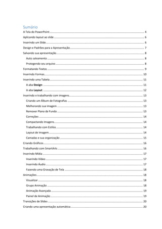 Sumário
A Tela do PowerPoint.............................................................................................................................. 4
Aplicando layout ao slide ........................................................................................................................ 6
Inserindo um Slide................................................................................................................................... 6
Design e Padrões para a Apresentação................................................................................................... 7
Salvando sua apresentação..................................................................................................................... 8
Auto salvamento ................................................................................................................................. 8
Protegendo seu arquivo...................................................................................................................... 8
Formatando Textos ................................................................................................................................. 9
Inserindo Formas................................................................................................................................... 10
Inserindo uma Tabela............................................................................................................................ 11
A aba Design: .................................................................................................................................... 11
A aba Layout: .................................................................................................................................... 12
Inserindo e trabalhando com imagens.................................................................................................. 13
Criando um Álbum de Fotografias .................................................................................................... 13
Melhorando sua imagem .................................................................................................................. 13
Remover Plano de Fundo.................................................................................................................. 13
Correções .......................................................................................................................................... 14
Compactando Imagens...................................................................................................................... 14
Trabalhando com Estilos................................................................................................................... 14
Layout de Imagem............................................................................................................................. 14
Camadas e sua organização .............................................................................................................. 15
Criando Gráficos.................................................................................................................................... 16
Trabalhando com SmartArts ................................................................................................................. 16
Inserindo Mídia ..................................................................................................................................... 17
Inserindo Vídeo ................................................................................................................................. 17
Inserindo Áudio................................................................................................................................. 17
Fazendo uma Gravação de Tela ........................................................................................................ 18
Animações............................................................................................................................................. 18
Visualizar ........................................................................................................................................... 18
Grupo Animação ............................................................................................................................... 18
Animação Avançada.......................................................................................................................... 19
Painel de Animação........................................................................................................................... 19
Transições de Slides .............................................................................................................................. 20
Criando uma apresentação automática................................................................................................ 20
 