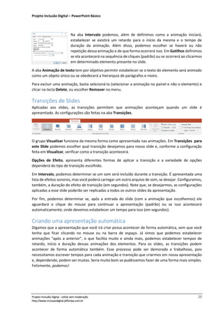Projeto Inclusão Digital – PowerPoint Básico
___________________________________________________________________________________
Projeto Inclusão Digital - utilize sem moderação 20
http://www.inclusaodigital.jbfloripa.com.br
Na aba Intervalo podemos, além de definimos como a animação iniciará,
estabelecer se existirá um retardo para o início da mesma e o tempo de
duração da animação. Além disso, podemos escolher se haverá ou não
repetição dessa animação e de que forma ocorrerá isso. Em Gatilhos definimos
se ela acontecerá na sequência de cliques (padrão) ou se ocorrerá ao clicarmos
em determinado elemento presente no slide.
A aba Animação de texto tem por objetivo permitir estabelecer se o texto do elemento será animado
como um objeto único ou se obedecerá a hierarquia de parágrafos e níveis.
Para excluir uma animação, basta selecioná-la (selecionar a animação no painel e não o elemento) e
clicar na tecla Delete, ou escolher Remover no menu.
Transições de Slides
Aplicadas aos slides, as transições permitem que animações aconteçam quando um slide é
apresentado. As configurações são feitas na aba Transições.
O grupo Visualizar funciona da mesma forma como apresentado nas animações. Em Transições para
este Slide podemos escolher qual transição desejamos para nosso slide e, conforme a configuração
feita em Visualizar, verificar como a transição acontecerá.
Opções de Efeito, apresenta diferentes formas de aplicar a transição e a variedade de opções
dependerá do tipo de transição escolhido.
Em Intervalo, podemos determinar se um som será incluído durante a transição. É apresentada uma
lista de efeitos sonoros, mas você poderá carregar um outro arquivo de som, se desejar. Configuramos,
também, a duração do efeito de transição (em segundos). Note que, se desejarmos, as configurações
aplicadas a esse slide poderão ser replicadas a todos os outros slides da apresentação.
Por fim, podemos determinar se, após a entrada do slide (com a animação que escolhemos) ele
aguardará o clique do mouse para continuar a apresentação (padrão) ou se isso acontecerá
automaticamente, onde devemos estabelecer um tempo para isso (em segundos).
Criando uma apresentação automática
Digamos que a apresentação que você irá criar possa acontecer de forma automática, sem que você
tenha que ficar clicando no mouse ou na barra de espaço. Já vimos que podemos estabelecer
animações “após a anterior”, o que facilita muito e ainda mais, podemos estabelecer tempos de
retardo, início e duração dessas animações dos elementos. Para os slides, as transições podem
acontecer de forma automática também. Esse processo pode ser demorado e trabalhoso, pois
necessitamos escrever tempos para cada animação e transição que criarmos em nossa apresentação
e, dependendo, podem ser muitas. Seria muito bom se pudéssemos fazer de uma forma mais simples.
Felizmente, podemos!
 