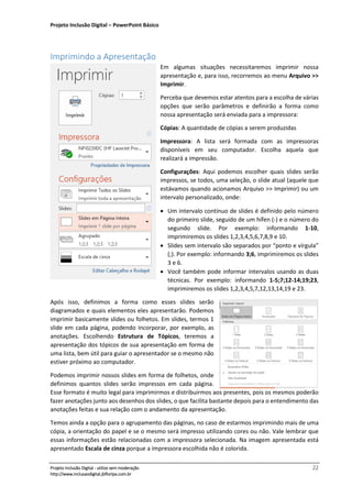Projeto Inclusão Digital – PowerPoint Básico
___________________________________________________________________________________
Projeto Inclusão Digital - utilize sem moderação 22
http://www.inclusaodigital.jbfloripa.com.br
Imprimindo a Apresentação
Em algumas situações necessitaremos imprimir nossa
apresentação e, para isso, recorremos ao menu Arquivo >>
Imprimir.
Perceba que devemos estar atentos para a escolha de várias
opções que serão parâmetros e definirão a forma como
nossa apresentação será enviada para a impressora:
Cópias: A quantidade de cópias a serem produzidas
Impressora: A lista será formada com as impressoras
disponíveis em seu computador. Escolha aquela que
realizará a impressão.
Configurações: Aqui podemos escolher quais slides serão
impressos, se todos, uma seleção, o slide atual (aquele que
estávamos quando acionamos Arquivo >> Imprimir) ou um
intervalo personalizado, onde:
• Um intervalo contínuo de slides é definido pelo número
do primeiro slide, seguido de um hífen (-) e o número do
segundo slide. Por exemplo: informando 1-10,
imprimiremos os slides 1,2,3,4,5,6,7,8,9 e 10.
• Slides sem intervalo são separados por “ponto e vírgula”
(;). Por exemplo: informando 3;6, imprimiremos os slides
3 e 6.
• Você também pode informar intervalos usando as duas
técnicas. Por exemplo: informando 1-5;7;12-14;19;23,
imprimiremos os slides 1,2,3,4,5,7,12,13,14,19 e 23.
Após isso, definimos a forma como esses slides serão
diagramados e quais elementos eles apresentarão. Podemos
imprimir basicamente slides ou folhetos. Em slides, termos 1
slide em cada página, podendo incorporar, por exemplo, as
anotações. Escolhendo Estrutura de Tópicos, teremos a
apresentação dos tópicos de sua apresentação em forma de
uma lista, bem útil para guiar o apresentador se o mesmo não
estiver próximo ao computador.
Podemos imprimir nossos slides em forma de folhetos, onde
definimos quantos slides serão impressos em cada página.
Esse formato é muito legal para imprimirmos e distribuirmos aos presentes, pois os mesmos poderão
fazer anotações junto aos desenhos dos slides, o que facilita bastante depois para o entendimento das
anotações feitas e sua relação com o andamento da apresentação.
Temos ainda a opção para o agrupamento das páginas, no caso de estarmos imprimindo mais de uma
cópia, a orientação do papel e se o mesmo será impresso utilizando cores ou não. Vale lembrar que
essas informações estão relacionadas com a impressora selecionada. Na imagem apresentada está
apresentado Escala de cinza porque a impressora escolhida não é colorida.
 