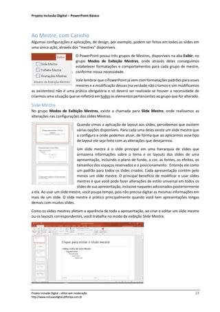 Projeto Inclusão Digital – PowerPoint Básico
___________________________________________________________________________________
Projeto Inclusão Digital - utilize sem moderação 23
http://www.inclusaodigital.jbfloripa.com.br
Ao Mestre, com Carinho
Algumas configurações e aplicações, de design, por exemplo, podem ser feitas em todos os slides em
uma única ação, através dos “mestres” disponíveis.
O PowerPoint possui três grupos de Mestres, disponíveis na aba Exibir, no
grupo Modos de Exibição Mestres, onde através deles conseguimos
estabelecer formatações e comportamentos para cada grupo de mestre,
conforme nossa necessidade.
Vale lembrar que o PowerPoint já vem com formatações padrões para esses
mestres e a modificação dessas (na verdade não criamos e sim modificamos
as existentes) não é uma prática obrigatória e só deverá ser realizada se houver a necessidade de
criarmos uma situação que se refletirá em todos os elementos pertencentes ao grupo que for alterado.
Slide Mestre
No grupo Modos de Exibição Mestres, existe a chamada para Slide Mestre, onde realizamos as
alterações nas configurações dos slides Mestres.
Quando vimos a aplicação de layout aos slides, percebemos que existem
várias opções disponíveis. Para cada uma delas existe um slide mestre que
a configura e onde podemos atuar, de forma que ao aplicarmos esse tipo
de layout ele seja feito com as alterações que desejarmos.
Um slide mestre é o slide principal em uma hierarquia de slides que
armazena informações sobre o tema e os layouts dos slides de uma
apresentação, incluindo o plano de fundo, a cor, as fontes, os efeitos, os
tamanhos dos espaços reservados e o posicionamento. Entenda ele como
um padrão para todos os slides criados. Cada apresentação contém pelo
menos um slide mestre. O principal benefício de modificar e usar slides
mestres é que você pode fazer alterações de estilo universal em todos os
slides de sua apresentação, inclusive naqueles adicionados posteriormente
a ela. Ao usar um slide mestre, você poupa tempo, pois não precisa digitar as mesmas informações em
mais de um slide. O slide mestre é prático principalmente quando você tem apresentações longas
demais com muitos slides.
Como os slides mestres afetam a aparência de toda a apresentação, ao criar e editar um slide mestre
ou os layouts correspondentes, você trabalha no modo de exibição Slide Mestre.
 