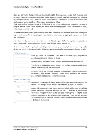 Projeto Inclusão Digital – PowerPoint Básico
___________________________________________________________________________________
Projeto Inclusão Digital - utilize sem moderação 24
http://www.inclusaodigital.jbfloripa.com.br
Note que o primeiro slide permite que façamos alterações de configuração para o título mestre e para
os vários níveis de texto presentes. Além disso, podemos realizar diversas alterações nos variados
layouts apresentados após o primeiro layout, lembrando que a hierarquia faz com que as alterações
realizadas no primeiro slide se reflitam para todos os seus filhos.
Você pode realizar qualquer alteração de formatação nos textos e elementos, como tipo, tamanho e
cor para a fonte, cor de fundo, decoração e estilos para as fontes (negrito, itálico, sublinhado, tachado,
subscrito, sobrescrito etc.).
Se você trocar o texto que é apresentado, o novo texto será mostrado sempre que um slide com aquele
layout for inserido. Portanto, opte pela troca do texto caso deseje que, por padrão, esse novo texto
seja o utilizado.
Além disso, você pode inserir elementos aos seus slides (imagem de fundo, logo da empresa etc.) e
fazer com que eles apareçam sempre que um slide daquele layout for inserido.
Caso não queira todos aqueles layouts disponíveis em sua apresentação, basta apagar os que não
deseja (ou todos) e criar seus próprios slides mestres, personalizados para sua necessidade e desejo.
Folheto Mestre
Note que temos um cabeçalho e uma data no início da página, seguido das
posições destinadas a mostrar os slides.
Por fim, temos um rodapé com o número da página sendo apresentado.
Vale lembrar todas essas partes podem, em configurações para cada uma,
serem alteradas ou até mesmo inibidas.
Podemos inserir, por exemplo, o logo da empresa ou até mesmo uma imagem
de fundo a esse mestre, tornando, assim, nossa impressão de folhetos
personalizada e adaptada à nossa necessidade.
Anotações Mestras
Da mesma forma que os folhetos, as anotações mestras possuem apenas um
layout e sua configuração é feita da mesma forma que para os folhetos.
A alteração dos mestres não é uma obrigatoriedade, até porque os padrões
foram definidos conforme estudos de uso e refletem a necessidade
vivenciada pela grande maioria das pessoas. Porém, pode-se adaptar esses
mestres no intuito de dar uma forma personalizada a eles, seja pra adequar
ao padrão gráfico da empresa, seja para tornar nossa apresentação diferente
e destacada das demais.
 