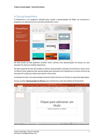 Projeto Inclusão Digital – PowerPoint Básico
___________________________________________________________________________________
Projeto Inclusão Digital - utilize sem moderação 4
http://www.inclusaodigital.jbfloripa.com.br
A Tela do PowerPoint
O PowerPoint é um programa utilizado para criação e apresentações de Slides. Ao iniciarmos o
programa nos deparamos com uma tela semelhante a essa:
No lado direito da tela podemos escolher entre criarmos uma apresentação em branco ou uma
baseada nos diversos modelos disponíveis.
No lado esquerdo da tela são listadas as últimas apresentações utilizadas (se existirem). Assim como
no Word e Excel, podemos fixar apresentações que utilizamos com frequência ou mesmo retirá-las da
lista (que foi a ação que realizei para deixar a lista vazia).
Se desejarmos abrir uma apresentação existente, basta clicarmos no link que se apresenta logo abaixo.
Vamos escolher Apresentação em Branco para verificarmos a tela de trabalho do PowerPoint.
 