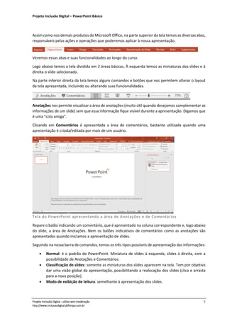 Projeto Inclusão Digital – PowerPoint Básico
___________________________________________________________________________________
Projeto Inclusão Digital - utilize sem moderação 5
http://www.inclusaodigital.jbfloripa.com.br
Assim como nos demais produtos do Microsoft Office, na parte superior da tela temos as diversas abas,
responsáveis pelas ações e operações que poderemos aplicar à nossa apresentação.
Veremos essas abas e suas funcionalidades ao longo do curso.
Logo abaixo temos a tela dividida em 2 áreas básicas. À esquerda temos as miniaturas dos slides e à
direita o slide selecionado.
Na parte inferior direita da tela temos alguns comandos e botões que nos permitem alterar o layout
da tela apresentada, incluindo ou alterando suas funcionalidades.
Anotações nos permite visualizar a área de anotações (muito útil quando desejamos complementar as
informações de um slide) sem que essa informação fique visível durante a apresentação. Digamos que
é uma “cola amiga”.
Clicando em Comentários é apresentada a área de comentários, bastante utilizada quando uma
apresentação é criada/editada por mais de um usuário.
Tela do PowerPoint apresentando a área de Anotações e de Comentários
Repare o balão indicando um comentário, que é apresentado na coluna correspondente e, logo abaixo
do slide, a área de Anotações. Nem os balões indicativos de comentários como as anotações são
apresentadas quando iniciamos a apresentação de slides.
Seguindo na nossa barra de comandos, temos os três tipos possíveis de apresentação das informações:
• Normal: é o padrão do PowerPoint. Miniatura de slides à esquerda, slides à direita, com a
possibilidade de Anotações e Comentários.
• Classificação de slides: somente as miniaturas dos slides aparecem na tela. Tem por objetivo
dar uma visão global da apresentação, possibilitando a realocação dos slides (clica e arrasta
para a nova posição).
• Modo de exibição de leitura: semelhante à apresentação dos slides.
 