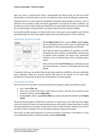 Projeto Inclusão Digital – PowerPoint Básico
___________________________________________________________________________________
Projeto Inclusão Digital - utilize sem moderação 6
http://www.inclusaodigital.jbfloripa.com.br
Após isso, temos o comando para iniciar a apresentação dos slides (a partir do slide que estiver
selecionado), o controle de zoom e, por fim, um botão que ajusta o zoom do slide para a janela atual.
Quando iniciamos um novo arquivo do PowerPoint escolhendo Apresentação em Branco, a tela se
apresenta com um slide já criado, em branco, aguardando a inserção de um título e subtítulo. Isso
acontece por conta do tipo de slide que o PowerPoint cria automaticamente para ser o primeiro slide
de uma apresentação. Você pode alterar esse tipo de slide (chamamos Layout) se desejar.
Você poderá escolher qualquer um desses estilos para o slide atual ou para qualquer outro slide de
sua apresentação. Por hora vamos deixar o layout como está, adicionando um Título e Subtítulo.
Aplicando layout ao slide
Na aba Página Inicial temos, no grupo Slides a opção Layout,
que nos possibilita alterar a forma como as informações são
apresentadas no slide, utilizando padrões pré-definidos.
São 9 tipos de layouts que poderão ser aplicados a um slide,
possibilitando maior conforto e produtividade, haja vista que
os padrões foram pensados em layouts mais comumente
utilizados como um slide de título, título e conteúdo, dentre
outros.
Existe um layout chamado Em branco que é utilizado para que
você possa formatar e colocar as informações da forma que
desejar.
É importante dizer que, ao escolher determinado layout, podemos modificá-lo, mas essa modificação
após a aplicação, refletir-se-á somente naquele slide onde ele foi inserido. Se, em outro slide,
escolhermos o mesmo tipo de layout, ele será aplicado em sua forma padrão.
Inserindo um Slide
Para inserirmos um novo slide à nossa apresentação temos algumas opções que podemos utilizar:
• Usar o atalho CTRL + M
• Clicar com o botão direito sobre o slide criado (ou sobre o slide que será o anterior ao que
queremos inserir) e escolher Novo slide...
• Na Aba Inserir, utilizar a opção Novo Slide (essa opção está presente também na Aba Página
Inicial).
Nas duas primeiras opções, o PowerPoint irá escolher um Layout para o novo slide. Na última opção,
a tela com os tipos de Layouts será apresentada para que você escolha o layout que deseja. A escolha
feita pelo PowerPoint vai se basear no slide atual. Se for um slide de título e subtítulo, ele irá inserir
um slide de Título e Conteúdo. Fora isso ele sempre duplicará o layout do slide atual.
Para excluir um slide, basta selecioná-lo na área de miniaturas e pressionar a tecla delete, ou clicar
com o botão direito sobre a miniatura do slide e escolher Excluir Slide.
 