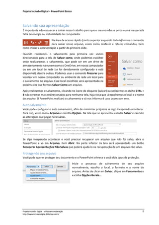 Projeto Inclusão Digital – PowerPoint Básico
___________________________________________________________________________________
Projeto Inclusão Digital - utilize sem moderação 8
http://www.inclusaodigital.jbfloripa.com.br
Salvando sua apresentação
É importante não esquecer e salvar nosso trabalho para que o mesmo não se perca numa inesperada
falta de energia ou instabilidade do computador.
Na área de acesso rápido (canto superior esquerdo da tela) temos o comando
para salvar nosso arquivo, assim como desfazer e refazer comandos, bem
como iniciar a apresentação a partir do primeiro slide.
Quando realizamos o salvamento pela primeira vez somos
direcionados para a tela de Salvar como, onde podemos escolher
onde realizaremos o salvamento, que pode ser em um drive de
armazenamento na nuvem como o OneDrive, em nosso computador
ou em um local de rede (se foi devidamente configurado e está
disponível), dentre outros. Podemos usar o comando Procurar para
localizar em nosso computador ou ambiente de rede um local para
o salvamento do arquivo. Esse local escolhido será apresentado na
próxima vez que formos Salvar Como um arquivo.
Após realizarmos o salvamento, clicando no ícone do disquete (salvar) ou utilizarmos o atalho CTRL +
B não seremos mais redirecionados para nenhuma tela, haja vista que já escolhemos o local e o nome
do arquivo. O PowerPoint realizará o salvamento e só nos informará caso ocorra um erro.
Auto salvamento
Você pode configurar o auto salvamento, afim de minimizar prejuízos se algo inesperado acontecer.
Para isso, vá no menu Arquivo e escolha Opções. Na tela que se apresenta, escolha Salvar e execute
as alterações que julgar necessárias.
Se algo inesperado acontecer e você precisar recuperar um arquivo que não foi salvo, abra o
PowerPoint e vá em Arquivo, item Abrir. Na parte inferior da tela será apresentado um botão
Recuperar Apresentações Não Salvas que poderá ajudá-lo na recuperação de um arquivo não salvo.
Protegendo seu arquivo
Você pode querer proteger seu documento e o PowerPoint oferece a você dois tipos de proteção.
Inicie o processo de salvamento de seu arquivo
normalmente, escolha o local, o formato e o nome do
arquivo. Antes de clicar em Salvar, clique em Ferramentas e
escolha Opções Gerais...
 