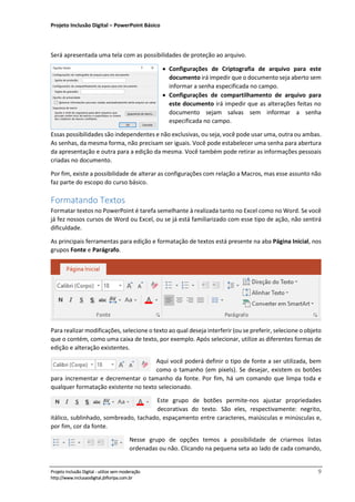 Projeto Inclusão Digital – PowerPoint Básico
___________________________________________________________________________________
Projeto Inclusão Digital - utilize sem moderação 9
http://www.inclusaodigital.jbfloripa.com.br
Será apresentada uma tela com as possibilidades de proteção ao arquivo.
• Configurações de Criptografia de arquivo para este
documento irá impedir que o documento seja aberto sem
informar a senha especificada no campo.
• Configurações de compartilhamento de arquivo para
este documento irá impedir que as alterações feitas no
documento sejam salvas sem informar a senha
especificada no campo.
Essas possibilidades são independentes e não exclusivas, ou seja, você pode usar uma, outra ou ambas.
As senhas, da mesma forma, não precisam ser iguais. Você pode estabelecer uma senha para abertura
da apresentação e outra para a edição da mesma. Você também pode retirar as informações pessoais
criadas no documento.
Por fim, existe a possibilidade de alterar as configurações com relação a Macros, mas esse assunto não
faz parte do escopo do curso básico.
Formatando Textos
Formatar textos no PowerPoint é tarefa semelhante à realizada tanto no Excel como no Word. Se você
já fez nossos cursos de Word ou Excel, ou se já está familiarizado com esse tipo de ação, não sentirá
dificuldade.
As principais ferramentas para edição e formatação de textos está presente na aba Página Inicial, nos
grupos Fonte e Parágrafo.
Para realizar modificações, selecione o texto ao qual deseja interferir (ou se preferir, selecione o objeto
que o contém, como uma caixa de texto, por exemplo. Após selecionar, utilize as diferentes formas de
edição e alteração existentes.
Aqui você poderá definir o tipo de fonte a ser utilizada, bem
como o tamanho (em pixels). Se desejar, existem os botões
para incrementar e decrementar o tamanho da fonte. Por fim, há um comando que limpa toda e
qualquer formatação existente no texto selecionado.
Este grupo de botões permite-nos ajustar propriedades
decorativas do texto. São eles, respectivamente: negrito,
itálico, sublinhado, sombreado, tachado, espaçamento entre caracteres, maiúsculas e minúsculas e,
por fim, cor da fonte.
Nesse grupo de opções temos a possibilidade de criarmos listas
ordenadas ou não. Clicando na pequena seta ao lado de cada comando,
 