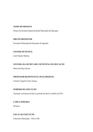 NOME DO PROJETO

Projeto de Inclusão Digital da Rede Municipal de Educação



ÓRGÃO PROMOTOR

Secretaria Municipal de Educação de Jaguarão



GESTOR MUNICIPAL

José Cláudio Martins



GESTORA DA SECRETARIA MUNICIPAL DE EDUCAÇÃO

Maria da Graça Souza



PROFESSOR RESPONSÁVEL PELO PROJETO

Carmem Angela Corrêa Araujo



PERÍODO DE EXECUÇÃO

O projeto será desenvolvido no período de abril a outubro de 2011.



CARGA HORÁRIA

40 horas



LOCAL DE EXECUÇÃO

Telecentro Municipal – Polo UAB
 