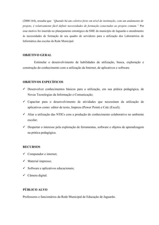 (2000:164), ressalta que: “Quando há um coletivo forte em nível de instituição, com um andamento de
projeto, é relativamente fácil definir necessidades de formação conectadas ao projeto comum.” Por
esse motivo foi inserido no planejamento estratégico da SME do município de Jaguarão o atendimento
às necessidades de formação de seu quadro de servidores para a utilização dos Laboratórios de
Informática das escolas da Rede Municipal.



OBJETIVO GERAL

         Estimular o desenvolvimento de habilidades de utilização, busca, exploração e
construção do conhecimento com a utilização da Internet, de aplicativos e software.



OBJETIVOS ESPECÍFICOS

 Desenvolver conhecimentos básicos para a utilização, em sua prática pedagógica, de
   Novas Tecnologias da Informação e Comunicação;

 Capacitar para o desenvolvimento de atividades que necessitam da utilização de
   aplicativos como: editor de texto, Impress (Power Point) e Calc (Excel);

 Aliar a utilização das NTICs com a produção do conhecimento colaborativo no ambiente
   escolar;

 Despertar o interesse pela exploração de ferramentas, software e objetos de aprendizagem
   na prática pedagógica.



RECURSOS

 Computador e internet;

 Material impresso;

 Software e aplicativos educacionais;

 Câmera digital.



PÚBLICO ALVO

Professores e funcionários da Rede Municipal de Educação de Jaguarão.
 