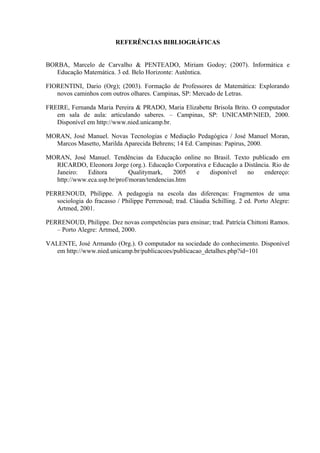REFERÊNCIAS BIBLIOGRÁFICAS


BORBA, Marcelo de Carvalho & PENTEADO, Miriam Godoy; (2007). Informática e
   Educação Matemática. 3 ed. Belo Horizonte: Autêntica.

FIORENTINI, Dario (Org); (2003). Formação de Professores de Matemática: Explorando
   novos caminhos com outros olhares. Campinas, SP: Mercado de Letras.

FREIRE, Fernanda Maria Pereira & PRADO, Maria Elizabette Brisola Brito. O computador
   em sala de aula: articulando saberes. – Campinas, SP: UNICAMP/NIED, 2000.
   Disponível em http://www.nied.unicamp.br.

MORAN, José Manuel. Novas Tecnologias e Mediação Pedagógica / José Manuel Moran,
  Marcos Masetto, Marilda Aparecida Behrens; 14 Ed. Campinas: Papirus, 2000.

MORAN, José Manuel. Tendências da Educação online no Brasil. Texto publicado em
  RICARDO, Eleonora Jorge (org.). Educação Corporativa e Educação a Distância. Rio de
  Janeiro:   Editora         Qualitymark,    2005 e     disponível   no    endereço:
  http://www.eca.usp.br/prof/moran/tendencias.htm

PERRENOUD, Philippe. A pedagogia na escola das diferenças: Fragmentos de uma
   sociologia do fracasso / Philippe Perrenoud; trad. Cláudia Schilling. 2 ed. Porto Alegre:
   Artmed, 2001.

PERRENOUD, Philippe. Dez novas competências para ensinar; trad. Patrícia Chittoni Ramos.
   – Porto Alegre: Artmed, 2000.

VALENTE, José Armando (Org.). O computador na sociedade do conhecimento. Disponível
   em http://www.nied.unicamp.br/publicacoes/publicacao_detalhes.php?id=101
 