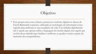 Objetivo
• Este projeto tem como objetivo promover a inclusão digital aos alunos da
Escola Raimundo Laureano, utilizando as tecnologias da informação como
suporte para melhorar as suas condições de vida. Um incluído digitalmente
não é aquele que apenas utiliza a linguagem do mundo digital, mas aquele que
usufrui desse método para facilitar e melhorar os quadros sociais a partir do
manuseio dos computadores.
 