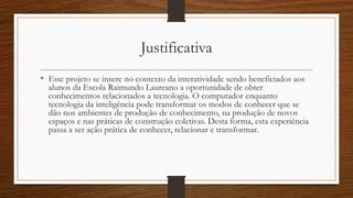 Justificativa
• Este projeto se insere no contexto da interatividade sendo beneficiados aos
alunos da Escola Raimundo Laureano a oportunidade de obter
conhecimentos relacionados a tecnologia. O computador enquanto
tecnologia da inteligência pode transformar os modos de conhecer que se
dão nos ambientes de produção de conhecimento, na produção de novos
espaços e nas práticas de construção coletivas. Desta forma, esta experiência
passa a ser ação prática de conhecer, relacionar e transformar.
 