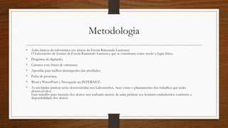 Metodologia
• Aulas básicas de informática aos alunos da Escola Raimundo Laureano:
O Laboratório de Ensino da Escola Raimundo Laureano, que se constituem como sendo o lugar físico.
• Programa de digitação;
• Cartazes com frases de otimismo;
• Apostilas para melhor desempenho das atividades;
• Ficha de presença;
• Word e PowerPoint e Navegação na INTERNET;
• As atividades práticas serão desenvolvidas nos Laboratórios, bem como o planejamento dos trabalhos que serão
desenvolvidos;
Esse trabalho para inserção dos alunos será realizado através de aulas práticas nos horários estabelecidos conforme a
disponibilidade dos alunos.
 