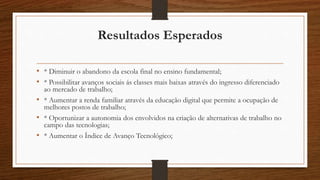 Resultados Esperados
• * Diminuir o abandono da escola final no ensino fundamental;
• * Possibilitar avanços sociais ás classes mais baixas através do ingresso diferenciado
ao mercado de trabalho;
• * Aumentar a renda familiar através da educação digital que permite a ocupação de
melhores postos de trabalho;
• * Oportunizar a autonomia dos envolvidos na criação de alternativas de trabalho no
campo das tecnologias;
• * Aumentar o Índice de Avanço Tecnológico;
 
