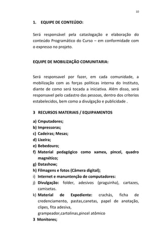 10
1. EQUIPE DE CONTEÚDO:
Será responsável pela cataslogação e elaboração do
conteúdo Programático do Curso – em conformidade com
o expresso no projeto.
EQUIPE DE MOBILIZAÇÃO COMUNITARIA:
Será responsavel por fazer, em cada comunidade, a
mobilização com as forças políticas interna do Instituto,
diante de como será tocada a iniciativa. Além disso, será
responsavel pelo cadastro das pessoas, dentro dos críterios
estabelecidos, bem como a divulgação e publicidade .
3 RECURSOS MATERIAIS / EQUIPAMENTOS
a) Cmputadores;
b) Impressoras;
c) Cadeiras; Mesas;
d) Lixeira;
e) Bebedouro;
f) Material pedagógico como xamex, pincel, quadro
magnético;
g) Datashow;
h) Filmagens e fotos (Câmera digital);
i) Internet e manuntenção de computadores:
j) Divulgação: folder, adesivos (praguinha), cartazes,
camisetas.
k) Material de Expediente: crachás, ficha de
credenciamento, pastas,canetas, papel de anotação,
clipes,.fita.adesiva,
grampeador,cartolinas,pincel.atômico
3 Monitores;
 