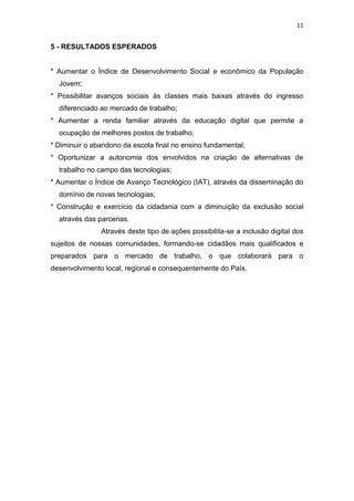 11
5 - RESULTADOS ESPERADOS
* Aumentar o Índice de Desenvolvimento Social e econômico da População
Jovem;
* Possibilitar avanços sociais ás classes mais baixas através do ingresso
diferenciado ao mercado de trabalho;
* Aumentar a renda familiar através da educação digital que permite a
ocupação de melhores postos de trabalho;
* Diminuir o abandono da escola final no ensino fundamental;
* Oportunizar a autonomia dos envolvidos na criação de alternativas de
trabalho no campo das tecnologias;
* Aumentar o Índice de Avanço Tecnológico (IAT), através da disseminação do
domínio de novas tecnologias;
* Construção e exercício da cidadania com a diminuição da exclusão social
através das parcerias.
Através deste tipo de ações possibilita-se a inclusão digital dos
sujeitos de nossas comunidades, formando-se cidadãos mais qualificados e
preparados para o mercado de trabalho, o que colaborará para o
desenvolvimento local, regional e consequentemente do País.
 